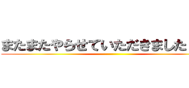 またまたやらせていただきましたァん！ ()