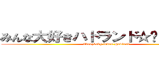 みんな大好きハドランド☆〜（ゝ。∂） (Everybody loves Hadland)
