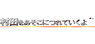 村田をあそこにつれていくよ＾＾＾＾＾ (attack on titan)