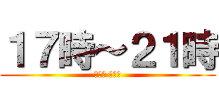 １７時～２１時 (今日は バイト)