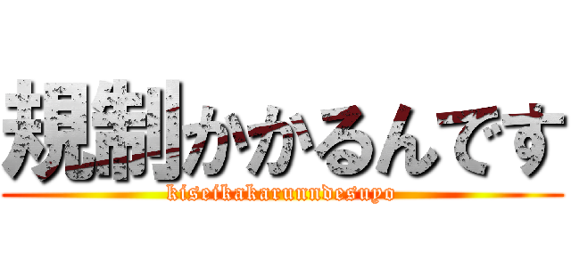 規制かかるんです (kiseikakarunndesuyo)