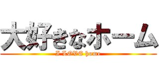 大好きなホーム (I LOVE home)