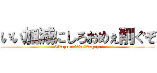 いい加減にしろおめぇ削ぐぞ (Iikagennnisiro　Soguzo)