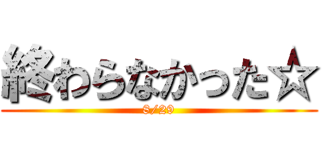 終わらなかった☆ (8/29)