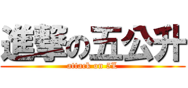 進撃の五公升 (attack on 5L)