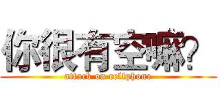 你很有空嘛？ (attack on cellphone)