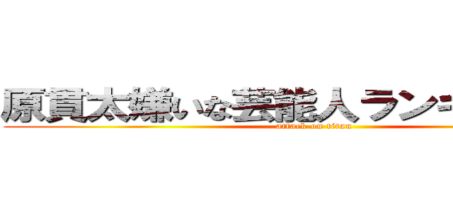 原貫太嫌いな芸能人ランキング１位 (attack on titan)