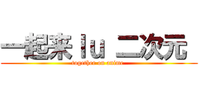 一起来ｌｕ 二次元  (together on anime )