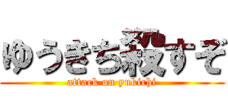 ゆうきち殺すぞ (attack on yukichi)