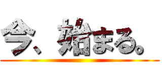 今、始まる。 ()