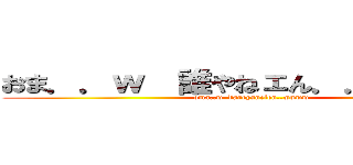 おま．．ｗ  誰やねェん．．ｗｗｗｗ (oma..w  dareyanelen..wwww)