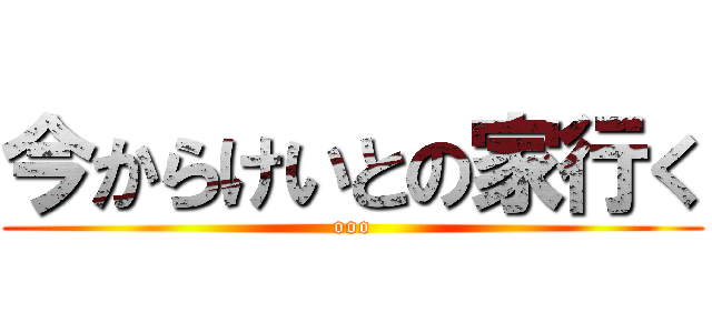 今からけいとの家行く (ooo)