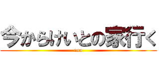 今からけいとの家行く (ooo)