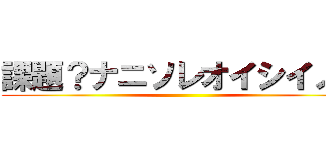 課題？ナニソレオイシイノ？ ()