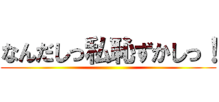 なんだしっ私恥ずかしっ！ ()