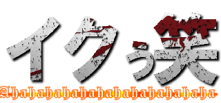 イクぅ笑 (Ahahahahahahahahahahahaha)