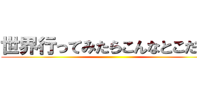 世界行ってみたらこんなとこだった ()