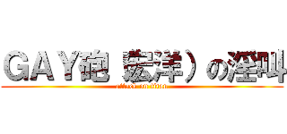 ＧＡＹ砲（宏洋）の淫叫 (attack on titan)