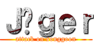 Ｊäｇｅｒ (attack on songgoon)
