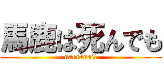 馬鹿は死んでも (naoranai!)