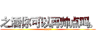 之酒你可以再帅点吗。 (zhijiu)