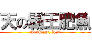 天の霸王肥魚 (watch out, kids)