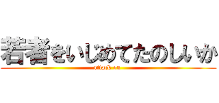 若者をいじめてたのしいか (attack on )