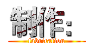 制作： (fabrication)