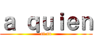 ａ ｑｕｉｅｎ (si su)