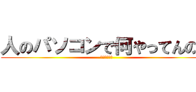 人のパソコンで何やってんの？ (ふざけんなよ)