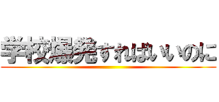 学校爆発すればいいのに ()