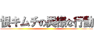 恨キムチの異様な行動 ()
