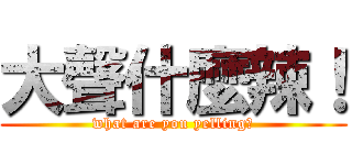 大聲什麼辣！ (what are you yelling?)