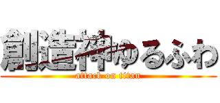 創造神ゆるふわ (attack on titan)