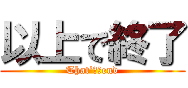 以上で終了 (That’ｓ　end)