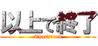 以上で終了 (That’ｓ　end)