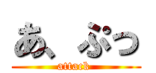 あ、ぷっ (attack )