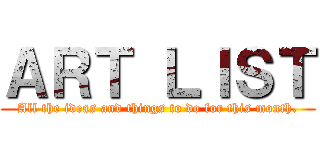 ＡＲＴ ＬＩＳＴ (All the ideas and things to do for this month.)