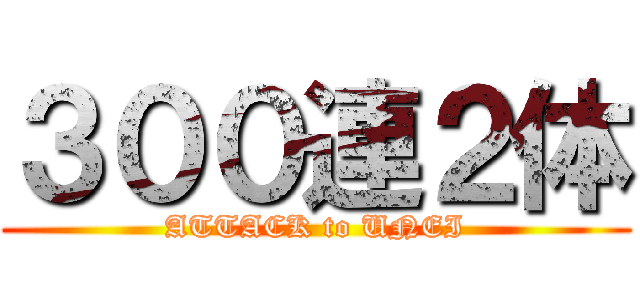 ３００連２体 (ATTACK to UNEI)