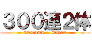 ３００連２体 (ATTACK to UNEI)