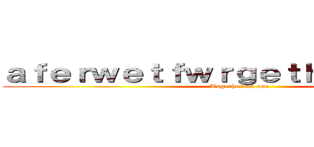 ａｆｅｒｗｅｔｆｗｒｇｅｔｈｒｔｅｈｒｅｈ (Together as one)