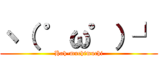 ヽ（ ゜ω゜）┘ (Hah-muchimuchi)