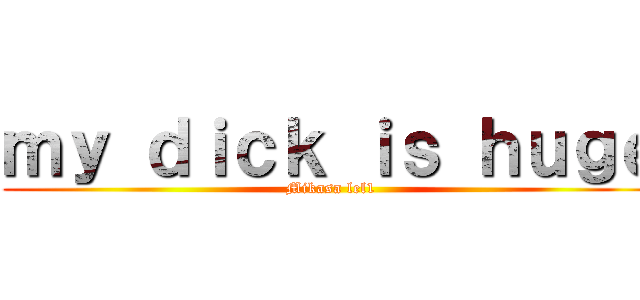 ｍｙ ｄｉｃｋ ｉｓ ｈｕｇｅ (Mikasa lel1)