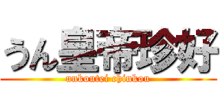 うん皇帝珍好 (unkoutei chinkou)