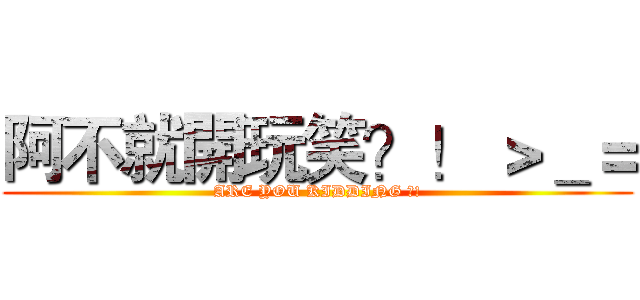 阿不就開玩笑？！ ＞＿＝ (ARE YOU KIDDING ?!)