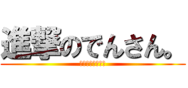 進撃のでんさん。 (イケイケゴーゴー)