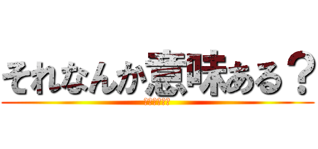 それなんか意味ある？ (絶対ないやろ)