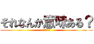 それなんか意味ある？ (絶対ないやろ)