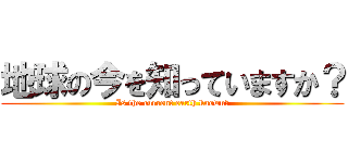 地球の今を知っていますか？ (Is the current earth known?)