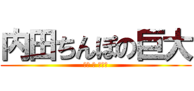 内田ちんぽの巨大 (オブ ザ ダイチ)